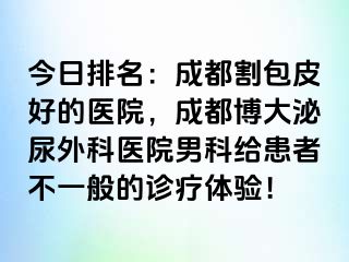 今日排名：成都割包皮好的医院，成都博大泌尿外科医院男科给患者不一般的诊疗体验！