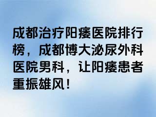 成都治疗阳痿医院排行榜，成都博大泌尿外科医院男科，让阳痿患者重振雄风！