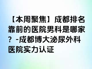 【本周聚焦】成都排名靠前的医院男科是哪家？-成都博大泌尿外科医院实力认证