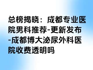 总榜揭晓：成都专业医院男科推荐-更新发布-成都博大泌尿外科医院收费透明吗
