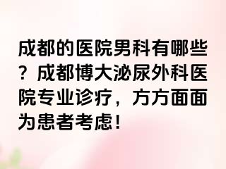 成都的医院男科有哪些？成都博大泌尿外科医院专业诊疗，方方面面为患者考虑！
