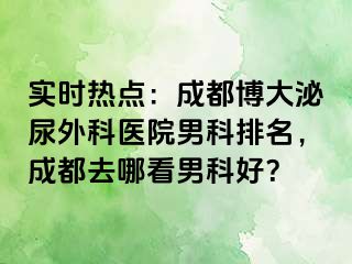 实时热点：成都博大泌尿外科医院男科排名，成都去哪看男科好？