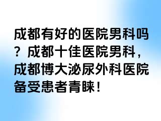 成都有好的医院男科吗？成都十佳医院男科，成都博大泌尿外科医院备受患者青睐！