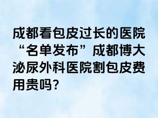 成都看包皮过长的医院“名单发布”成都博大泌尿外科医院割包皮费用贵吗？