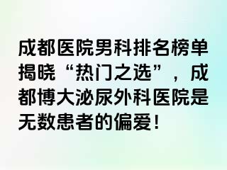 成都医院男科排名榜单揭晓“热门之选”，成都博大泌尿外科医院是无数患者的偏爱！