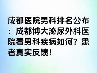 成都医院男科排名公布：成都博大泌尿外科医院看男科疾病如何？患者真实反馈！