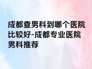 成都查男科到哪个医院比较好-成都专业医院男科推荐
