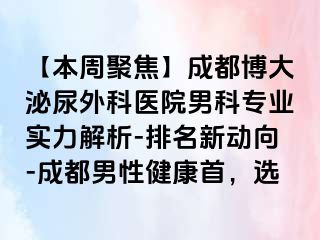【本周聚焦】成都博大泌尿外科医院男科专业实力解析-排名新动向-成都男性健康首，选