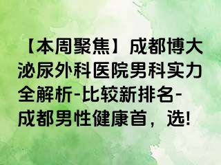 【本周聚焦】成都博大泌尿外科医院男科实力全解析-比较新排名-成都男性健康首，选!