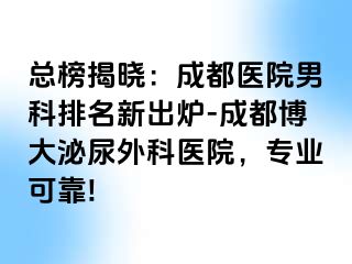 总榜揭晓：成都医院男科排名新出炉-成都博大泌尿外科医院，专业可靠!