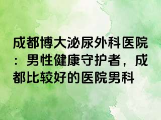 成都博大泌尿外科医院：男性健康守护者，成都比较好的医院男科