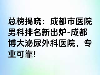 总榜揭晓：成都市医院男科排名新出炉-成都博大泌尿外科医院，专业可靠!