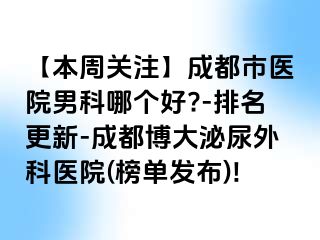【本周关注】成都市医院男科哪个好?-排名更新-成都博大泌尿外科医院(榜单发布)!