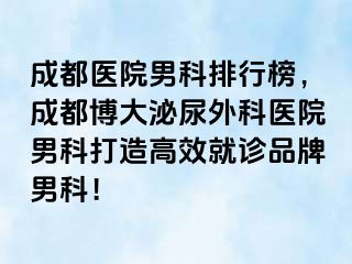 成都医院男科排行榜，成都博大泌尿外科医院男科打造高效就诊品牌男科！