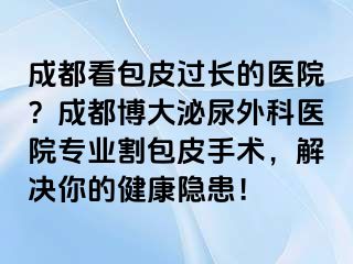 成都看包皮过长的医院？成都博大泌尿外科医院专业割包皮手术，解决你的健康隐患！