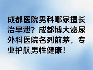 成都医院男科哪家擅长治早泄？成都博大泌尿外科医院名列前茅，专业护航男性健康！