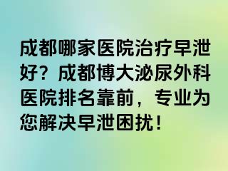 成都哪家医院治疗早泄好？成都博大泌尿外科医院排名靠前，专业为您解决早泄困扰！