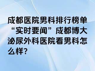 成都医院男科排行榜单“实时要闻”成都博大泌尿外科医院看男科怎么样？