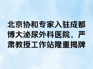 北京协和专家入驻成都博大泌尿外科医院，严肃教授工作站隆重揭牌