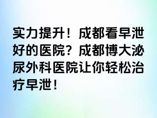 实力提升！成都看早泄好的医院？成都博大泌尿外科医院让你轻松治疗早泄！