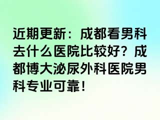 近期更新：成都看男科去什么医院比较好？成都博大泌尿外科医院男科专业可靠！