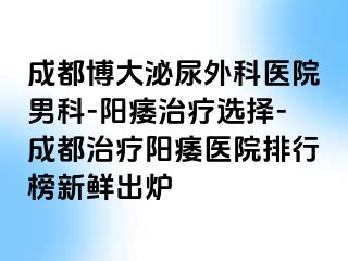 成都博大泌尿外科医院男科-阳痿治疗选择-成都治疗阳痿医院排行榜新鲜出炉