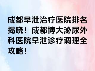 成都早泄治疗医院排名揭晓！成都博大泌尿外科医院早泄诊疗调理全攻略！