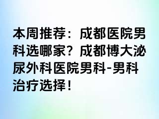 本周推荐：成都医院男科选哪家？成都博大泌尿外科医院男科-男科治疗选择！