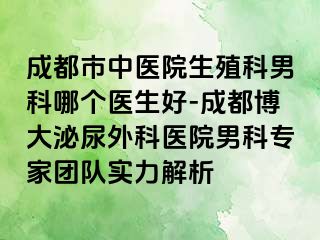 成都市中医院生殖科男科哪个医生好-成都博大泌尿外科医院男科专家团队实力解析