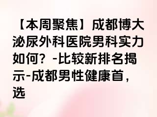 【本周聚焦】成都博大泌尿外科医院男科实力如何？-比较新排名揭示-成都男性健康首，选
