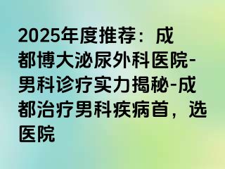 2025年度推荐：成都博大泌尿外科医院-男科诊疗实力揭秘-成都治疗男科疾病首，选医院