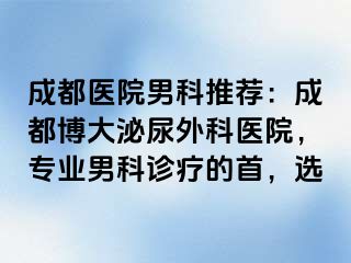 成都医院男科推荐：成都博大泌尿外科医院，专业男科诊疗的首，选