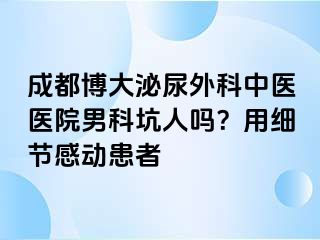 成都博大泌尿外科中医医院男科坑人吗？用细节感动患者