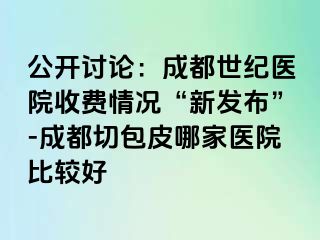 公开讨论：成都世纪医院收费情况“新发布”-成都切包皮哪家医院比较好