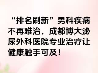 “排名刷新”男科疾病不再难治，成都博大泌尿外科医院专业治疗让健康触手可及！