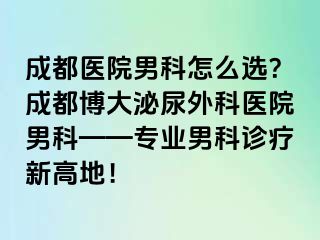 成都医院男科怎么选？成都博大泌尿外科医院男科——专业男科诊疗新高地！