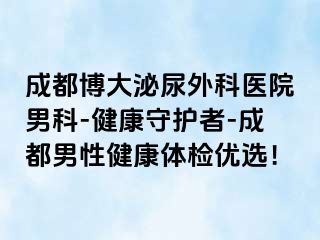 成都博大泌尿外科医院男科-健康守护者-成都男性健康体检优选！